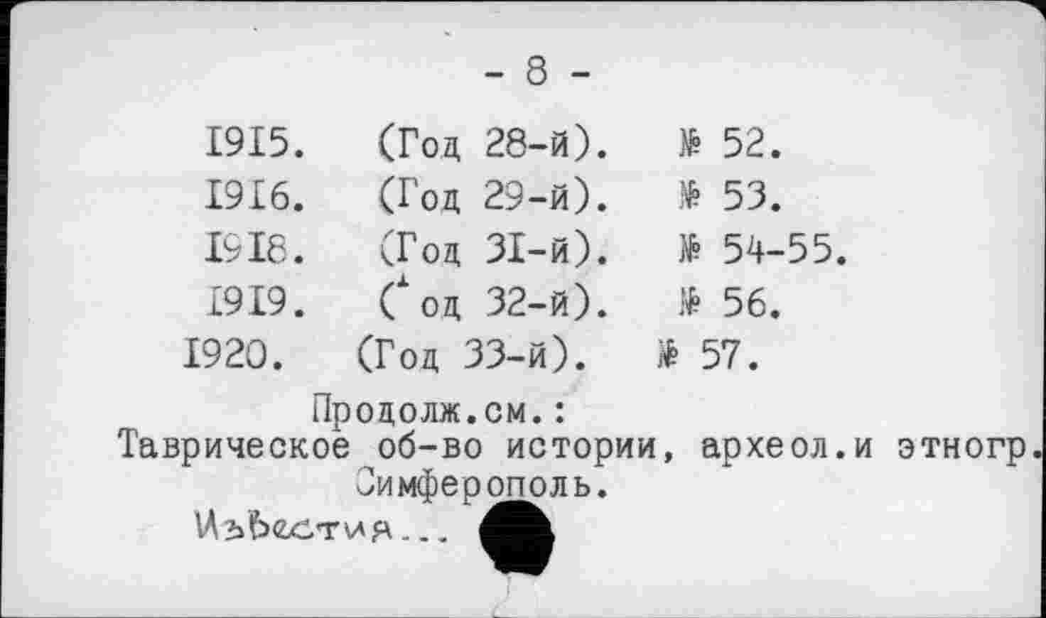 ﻿- 8 -
1915.	(Год 28-й).	№ 52.
1916.	(Год 29-й).	& 53.
1918.	(Год 31-й).	№ 54-55.
1919.	Сод 32-й).	№ 56.
1920.	(Год 33-й).	* 57.
Продолж.см.: Таврическое об-во истории Симферополь. Uh ЬССТИЯ .. .		, археол.
этиогр